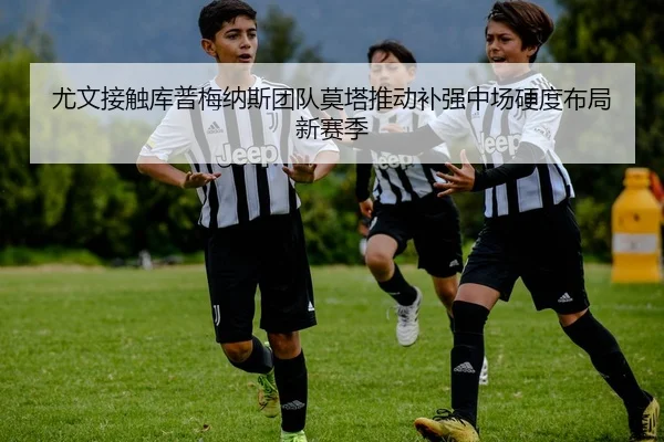 尤文接触库普梅纳斯团队莫塔推动补强中场硬度布局新赛季